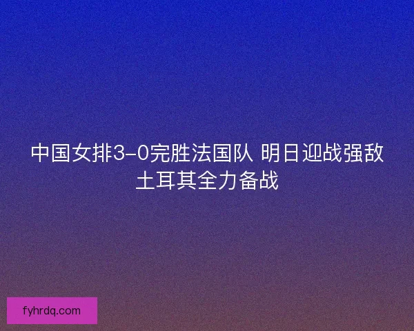 中国女排3-0完胜法国队 明日迎战强敌土耳其全力备战
