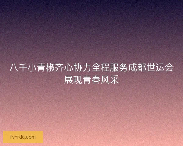 八千小青椒齐心协力全程服务成都世运会展现青春风采