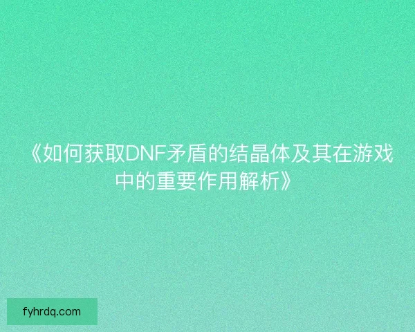 《如何获取DNF矛盾的结晶体及其在游戏中的重要作用解析》