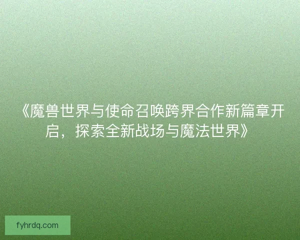 《魔兽世界与使命召唤跨界合作新篇章开启，探索全新战场与魔法世界》